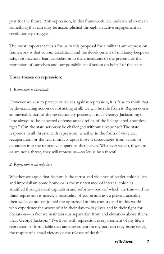 past for the future. Anti-repression, in this framework, we understand to mean something that can only be accomplished through an active engagement in revolutionary struggle.  The most important thesis for us in this proposal for a militant anti-repression framework is that action, escalation, and the development of miltancy keeps us safe, not inaction, fear, capitulation to the constraints of the present, or the repression of ourselves and our possibiliies of action on behalf of the state.  Theee theses on repression: 1. Represion i incvitable  However we aim to protect ourselves against repression, it is false to think that by de-escalating action or not acting at all, we will be safe from it. Repression is an inevitable part of the revolutionary process; it is, as George Jackson says, “the always-to-he-expected defense-attack reflex of the beleaguered, toothless tiger.” Can the state seriously be challenged without a response? The state, responds to al threats: with repression, whether in the form of violence, recuperation, or the fear it inflicts upon those it discourages from action o deputizes into the repressive apparatus themselves. Whatever we do, if we are or are not a threat, they will repress us—so let us be a threat!  2. Repression s aleady bere  Whether we argue that fascism is the terror and violence of settler-colonialism and imperialism come home or is the maintenance of internal colonies  stratfied through racial capitalism and reform—both of which are true—, if we  think repression is merely a possibility of action and not a present actuality then we have not yet joined the oppressed in this country and in this world, who experience the worst of it in their day-to-day lives and in their fight for liberation—in fact we maintain our separation from and elevation above them Hear George Jackson: “I’ve lived with repression every moment of my life, a repression so formidable that any movement on my part can only bring relicf, the respite of a small victory or the release of death.”  reflections. 7 